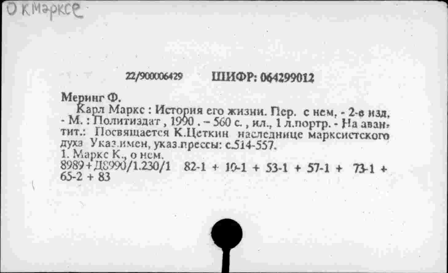 ﻿22/90000М29 ШИФР: 064299012
Меринг Ф.
Карл Маркс : История его жизни. Пер, с нем, - 2-в изд, - М.: Политиздат, 1900 . - 560 с , ил., 1 л.портр. - На аванг тит.: Посвящается К.Цеткин наследнице марксистского духа Указ имен, указ.прессы: с.514-557.
1. Маркс К., о нем.
898'9+Д8990/1.230/1 82-1 + 10-1 + 53-1 + 57-1 + 73-1 * 65-2 + 83